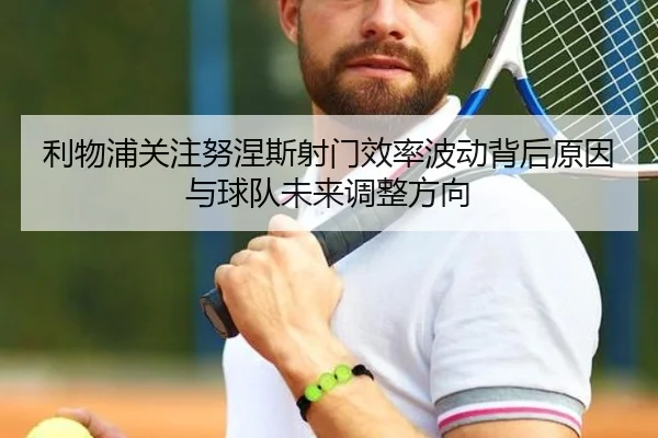 利物浦关注努涅斯射门效率波动背后原因与球队未来调整方向