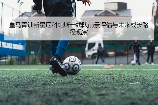 皇马青训新星尼科帕斯一线队前景评估与未来成长路径观察