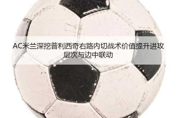 AC米兰深挖普利西奇右路内切战术价值提升进攻层次与边中联动