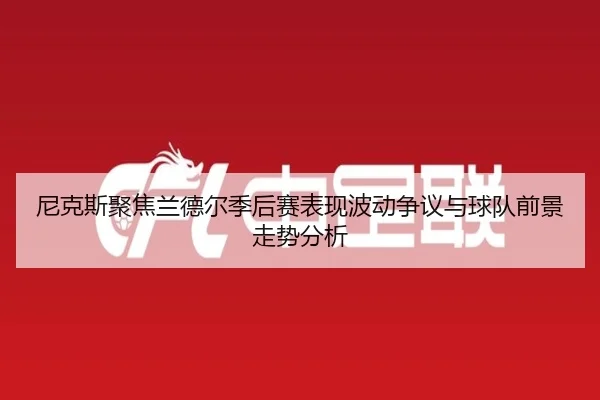 尼克斯聚焦兰德尔季后赛表现波动争议与球队前景走势分析