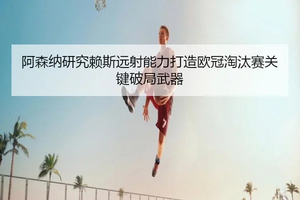 阿森纳研究赖斯远射能力打造欧冠淘汰赛关键破局武器
