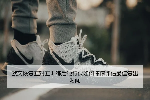欧文恢复五对五训练后独行侠如何谨慎评估最佳复出时间