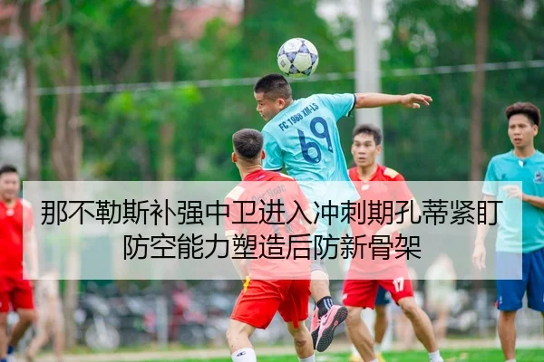 那不勒斯补强中卫进入冲刺期孔蒂紧盯防空能力塑造后防新骨架