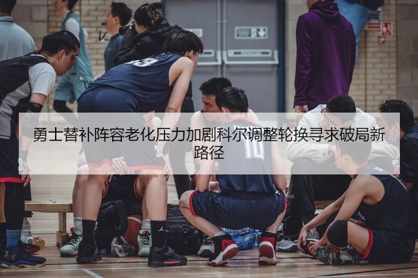 勇士替补阵容老化压力加剧科尔调整轮换寻求破局新路径